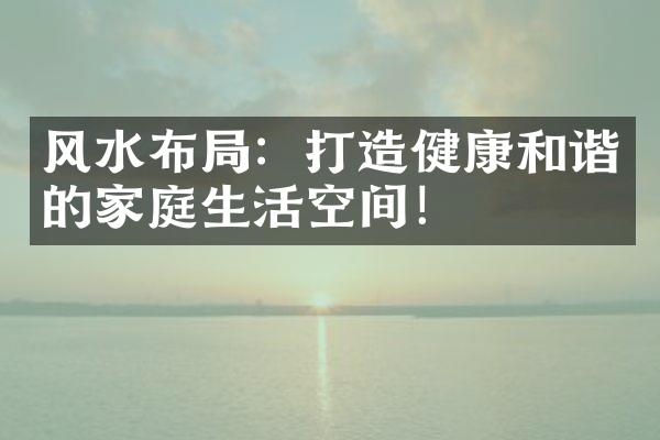 风水布局：打造健康和谐的家庭生活空间！