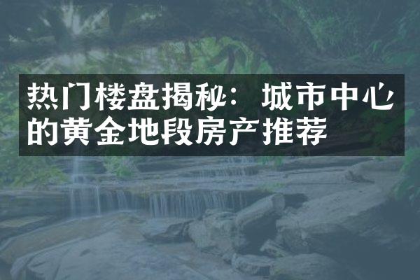 热门楼盘揭秘：城市中心的黄金地段房产推荐