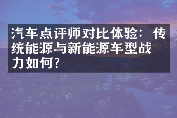 汽车点评师对比体验：传统能源与新能源车型战斗力如何？