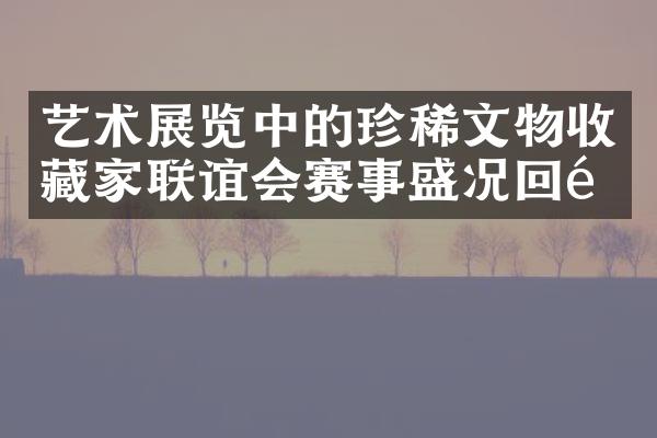 艺术展览中的珍稀文物收藏家联谊会赛事盛况回顾