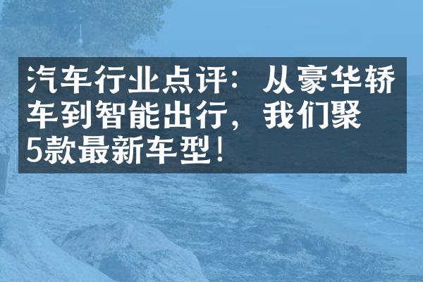 汽车行业点评：从豪华轿车到智能出行，我们聚焦5款最新车型！