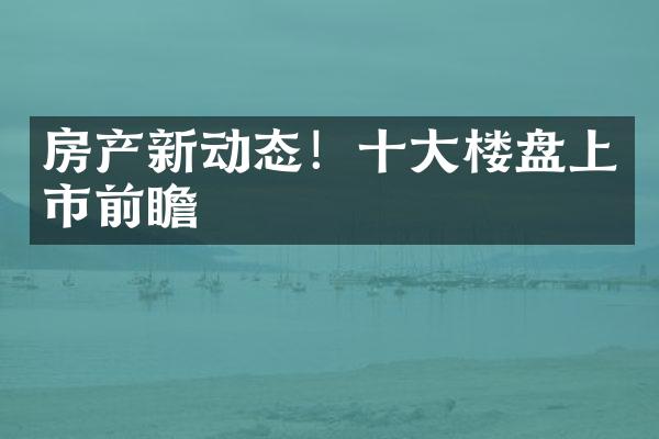 房产新动态！十大楼盘上市前瞻