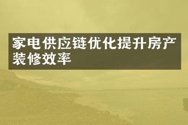 家电供应链优化提升房产装修效率