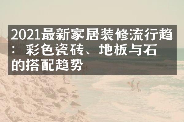 2021最新家居装修流行趋势：彩色瓷砖、地板与石墙的搭配趋势