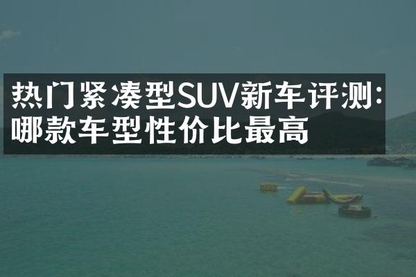 热门紧凑型SUV新车评测：哪款车型性价比最高