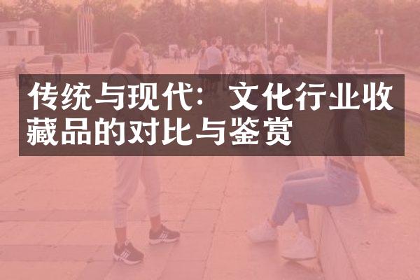 传统与现代：文化行业收藏品的对比与鉴赏