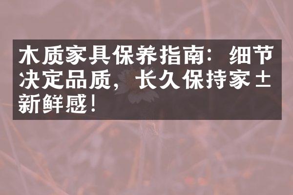 木质家具保养指南：细节决定品质，长久保持家居新鲜感！