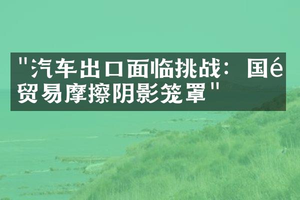 "汽车出口面临挑战：国际贸易摩擦阴影笼罩"