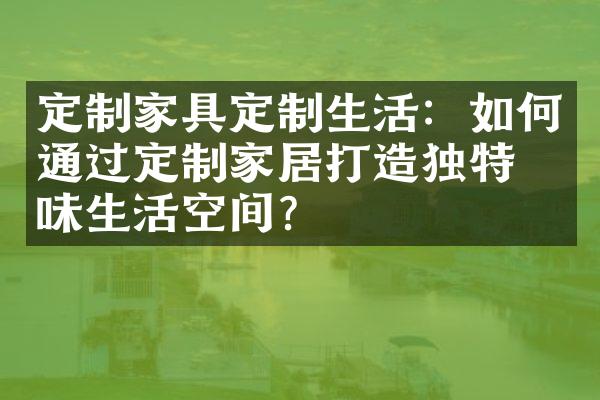 定制家具定制生活：如何通过定制家居打造独特品味生活空间？