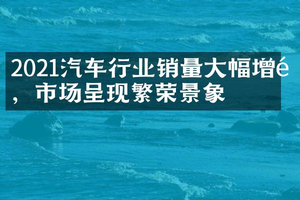 2021汽车行业销量大幅增长，市场呈现繁荣景象