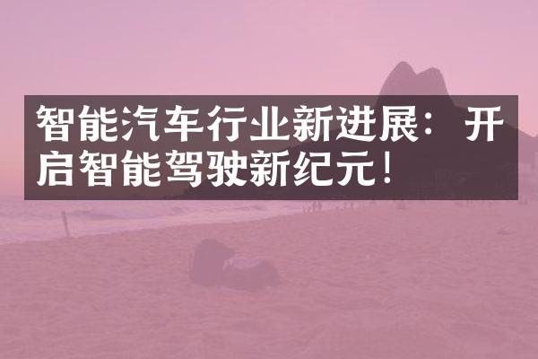 智能汽车行业新进展：开启智能驾驶新纪元！