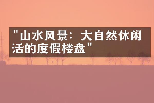 "山水风景：大自然休闲生活的度假楼盘"