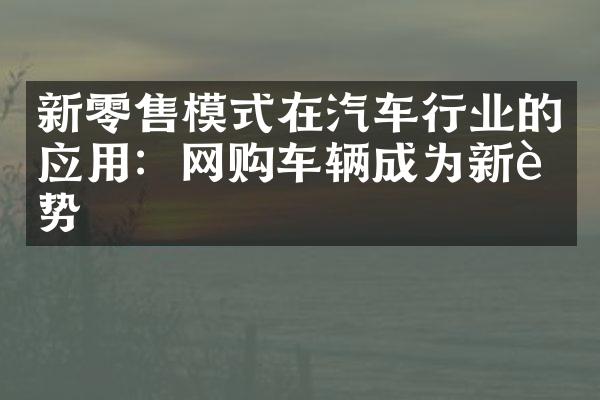 新零售模式在汽车行业的应用：网购车辆成为新趋势