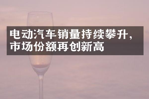 电动汽车销量持续攀升，市场份额再创新高