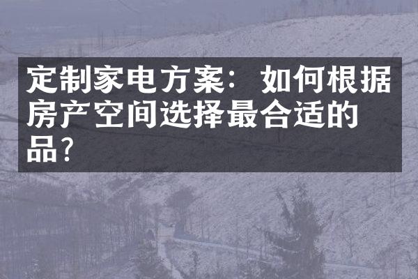 定制家电方案：如何根据房产空间选择最合适的商品？