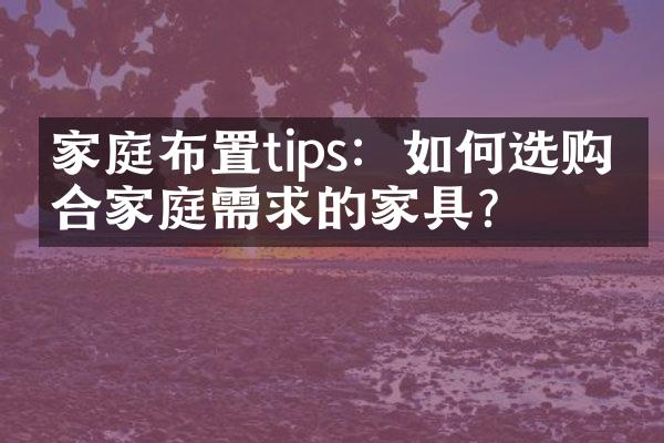 家庭布置tips：如何选购符合家庭需求的家具？