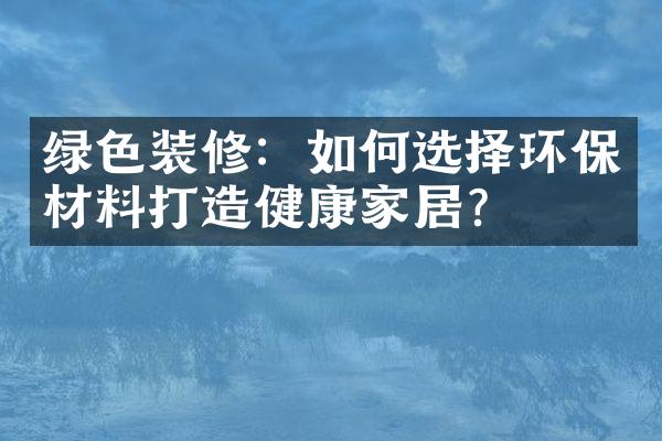 绿色装修：如何选择环保材料打造健康家居？