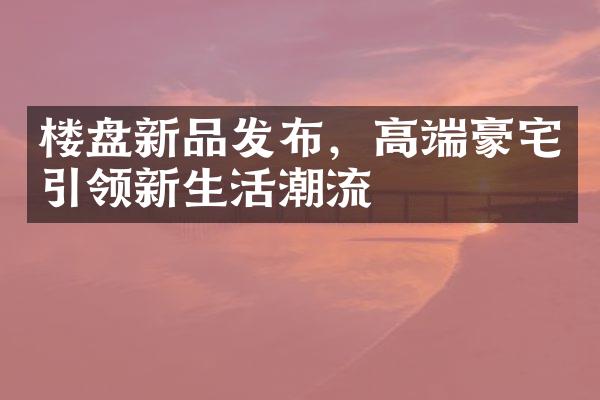 楼盘新品发布，高端豪宅引领新生活潮流