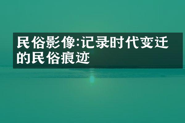 民俗影像:记录时代变迁中的民俗痕迹