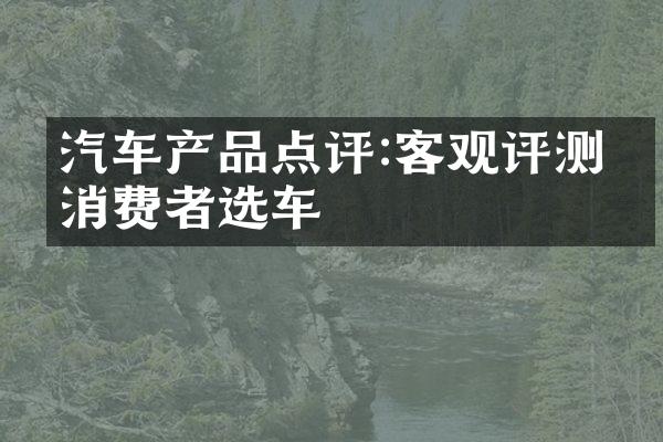 汽车产品点评:客观评测助消费者选车