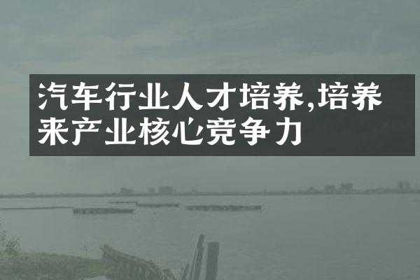 汽车行业人才培养,培养未来产业核心竞争力