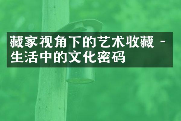 藏家视角下的艺术收藏 - 生活中的文化密码