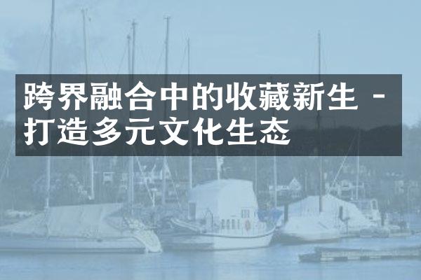 跨界融合中的收藏新生 - 打造多元文化生态