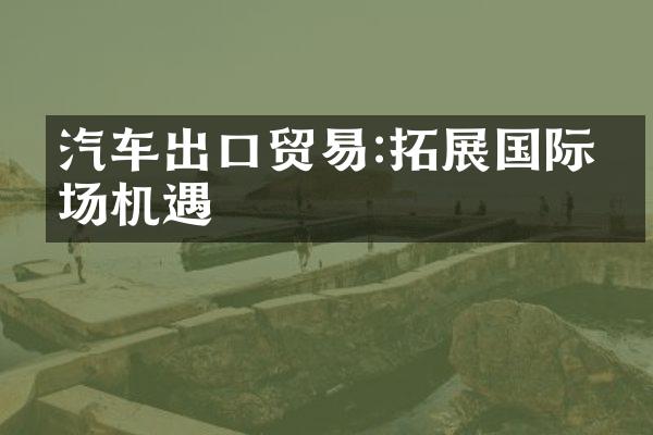 汽车出口贸易:拓展国际市场机遇