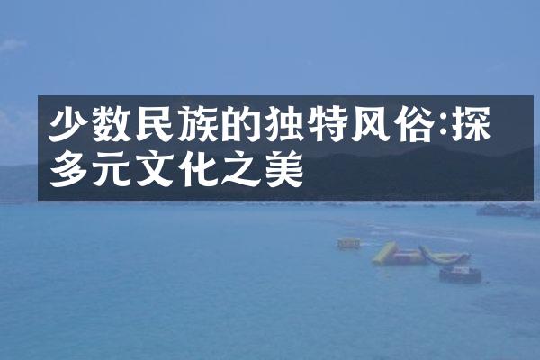 少数民族的独特风俗:探寻多元文化之美