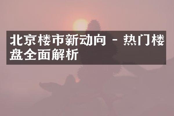 北京楼市新动向 - 热门楼盘全面解析