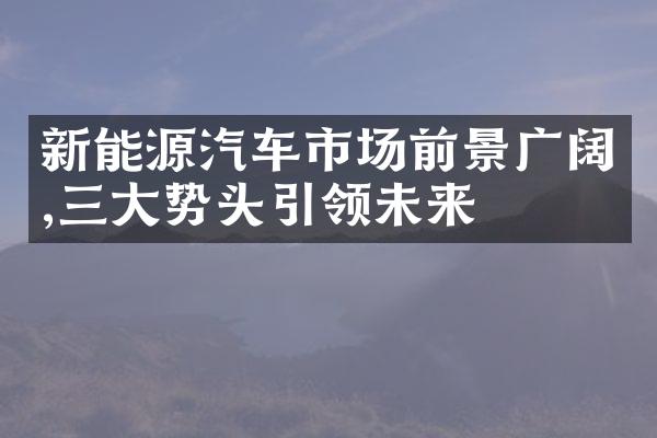 新能源汽车市场前景广阔,三大势头引领未来