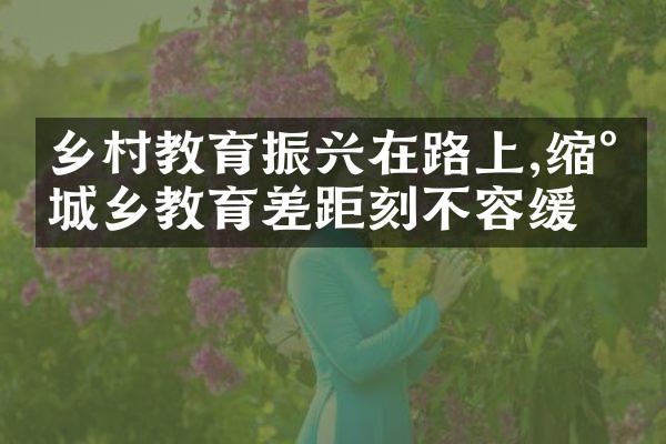 乡村教育振兴在路上,缩小城乡教育差距刻不容缓