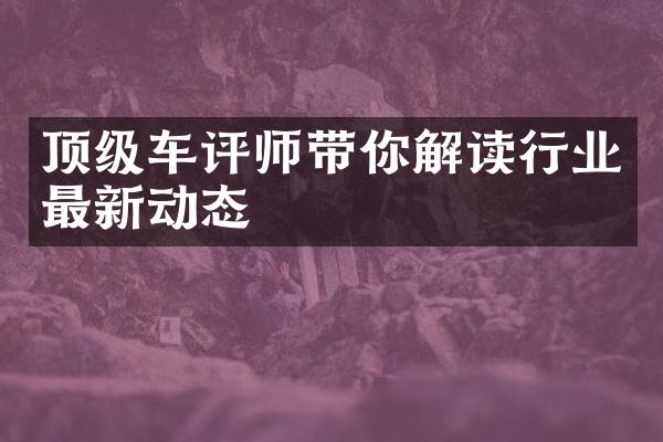 顶级车评师带你解读行业最新动态