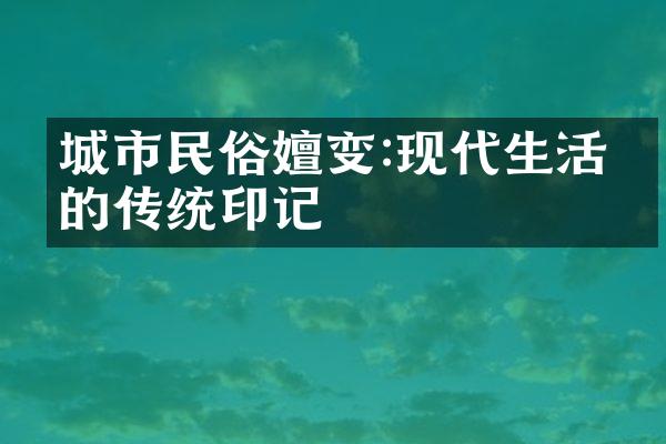 城市民俗嬗变:现代生活中的传统印记