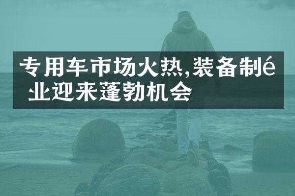 专用车市场火热,装备制造业迎来蓬勃机会