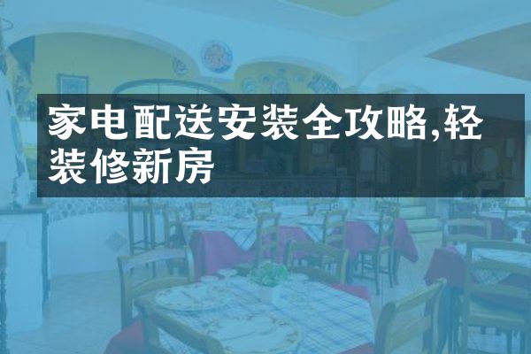 家电配送安装全攻略,轻松装修新房