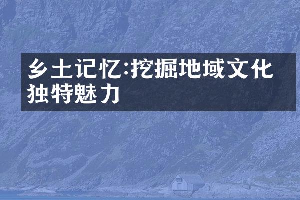 乡土记忆:挖掘地域文化的独特魅力