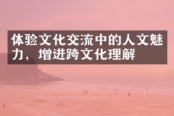 体验文化交流中的人文魅力，增进跨文化理解