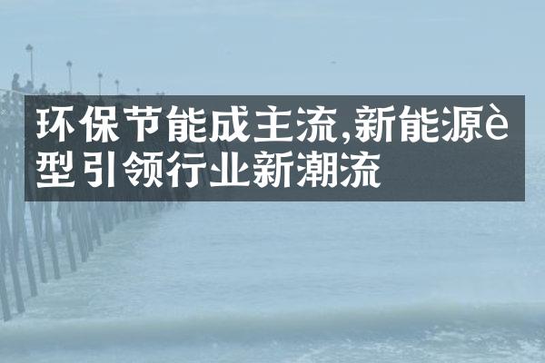 环保节能成主流,新能源车型引领行业新潮流