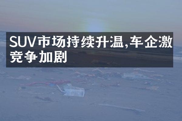 SUV市场持续升温,车企激烈竞争加剧