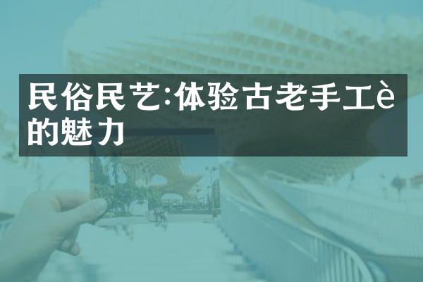 民俗民艺:体验古老手工艺的魅力