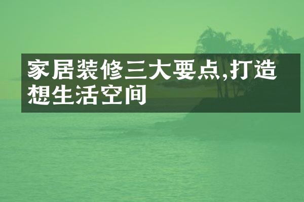 家居装修要点,打造理想生活空间