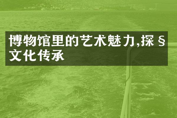 博物馆里的艺术魅力,探秘文化传承