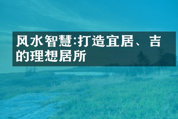 风水智慧:打造宜居、吉利的理想居所