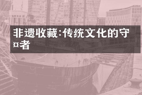 非遗收藏:传统文化的守护者