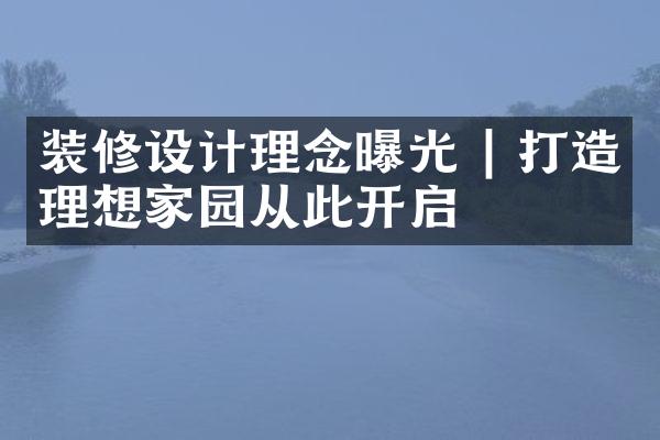 装修设计理念曝光 | 打造理想家园从此开启