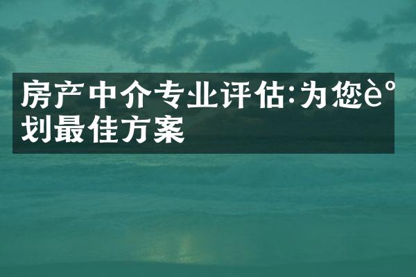 房产中介专业评估:为您谋划最佳方案