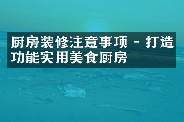 厨房装修注意事项 - 打造功能实用美食厨房