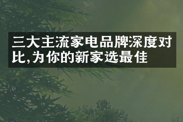 三大主流家电品牌深度对比,为你的新家选最佳