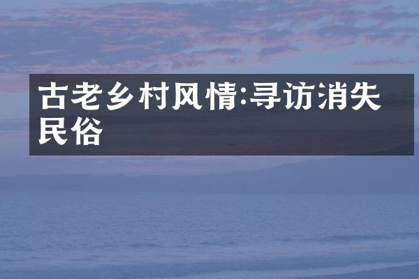 古老乡村风情:寻访消失的民俗